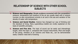 RELATIONSHIP OF SCIENCE WITH OTHER SCHOOL
SUBJECTS
4. Science and Geography. Simple problems connected with the composition,
pressure, temperature and moisture of the air are usually dealt with in science
courses; so also conventional currents in air and in the sea and variation of the
density of water with temperature.
5. Science and Social Studies. Science has changed our way of thinking and
the standard of living. Many superstitious beliefs are vividly explained on the
basis of scientific principles.
6. Science and Fine Arts. The topic of sound can be easily and interestingly
taught, when the topic is compared with musical instruments. Pitch and length
of the string, vibration of air columns and flutes etc., can be demonstrated
easily. Children need skill of drawing
 