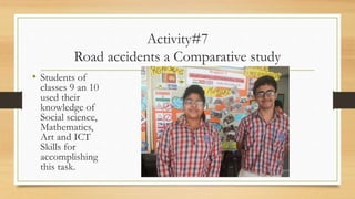 Activity#7
Road accidents a Comparative study
• Students of
classes 9 an 10
used their
knowledge of
Social science,
Mathematics,
Art and ICT
Skills for
accomplishing
this task.
 