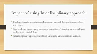 Impact of using Interdisciplinary approach
• Students learn in an exciting and engaging way and their performance level
get better.
• It provides an opportunity to explore the utility of studying various subjects
and its utility in daily life.
• Interdisciplinary approach results in enhancing various skills in learners.
 