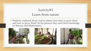 Activity#1
Learn from nature
• Students explored about various plants, best time to grow them
and how to grow them? In the process they used their knowledge
of Science and Mathematics.
 
