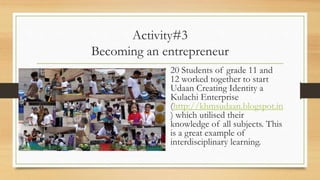 Activity#3
Becoming an entrepreneur
• 20 Students of grade 11 and
12 worked together to start
Udaan Creating Identity a
Kulachi Enterprise
(http://khmsudaan.blogspot.in
) which utilised their
knowledge of all subjects. This
is a great example of
interdisciplinary learning.
 