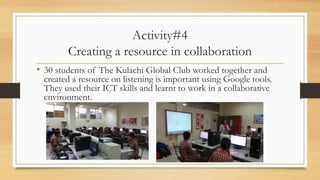 Activity#4
Creating a resource in collaboration
• 30 students of The Kulachi Global Club worked together and
created a resource on listening is important using Google tools.
They used their ICT skills and learnt to work in a collaborative
environment.
 