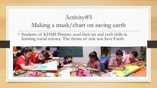 Activity#5
Making a mask/chart on saving earth
• Students of KHMS Primary used their art and craft skills in
learning social science. The theme of task was Save Earth.
 