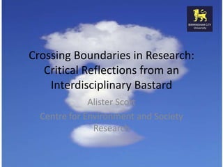 Crossing Boundaries in Research:
Critical Reflections from an
Interdisciplinary Bastard
Alister Scott
Centre for Environment and Society
Research

 