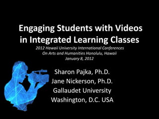 Engaging Students with Videos
in Integrated Learning Classes
    2012 Hawaii University International Conferences
       On Arts and Humanities Honolulu, Hawaii
                   January 8, 2012


             Sharon Pajka, Ph.D.
            Jane Nickerson, Ph.D.
             Gallaudet University
            Washington, D.C. USA
 
