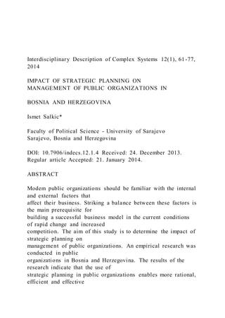 Interdisciplinary Description of Complex Systems 12(1), 61-77,
2014
IMPACT OF STRATEGIC PLANNING ON
MANAGEMENT OF PUBLIC ORGANIZATIONS IN
BOSNIA AND HERZEGOVINA
Ismet Salkic*
Faculty of Political Science - University of Sarajevo
Sarajevo, Bosnia and Herzegovina
DOI: 10.7906/indecs.12.1.4 Received: 24. December 2013.
Regular article Accepted: 21. January 2014.
ABSTRACT
Modem public organizations should be familiar with the internal
and external factors that
affect their business. Striking a balance between these factors is
the main prerequisite for
building a successful business model in the current conditions
of rapid change and increased
competition. The aim of this study is to determine the impact of
strategic planning on
management of public organizations. An empirical research was
conducted in public
organizations in Bosnia and Herzegovina. The results of the
research indicate that the use of
strategic planning in public organizations enables more rational,
efficient and effective
 