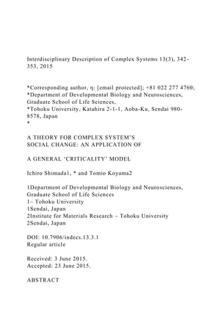 Interdisciplinary Description of Complex Systems 13(3), 342-
353, 2015
*Corresponding author, η: [email protected]; +81 022 277 4760;
*Department of Developmental Biology and Neurosciences,
Graduate School of Life Sciences,
*Tohoku University, Katahira 2-1-1, Aoba-Ku, Sendai 980-
8578, Japan
*
A THEORY FOR COMPLEX SYSTEM’S
SOCIAL CHANGE: AN APPLICATION OF
A GENERAL ‘CRITICALITY’ MODEL
Ichiro Shimada1, * and Tomio Koyama2
1Department of Developmental Biology and Neurosciences,
Graduate School of Life Sciences
1– Tohoku University
1Sendai, Japan
2Institute for Materials Research – Tohoku University
2Sendai, Japan
DOI: 10.7906/indecs.13.3.1
Regular article
Received: 3 June 2015.
Accepted: 23 June 2015.
ABSTRACT
 