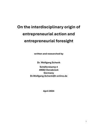1
On the interdisciplinary origin of
entrepreneurial action and
entrepreneurial foresight
written and researched by
Dr. Wolfgang Schenk
Schäferskamp 4
49082 Osnabrück
Germany
Dr.Wolfgang.Schenk@t-online.de
April 2024
 