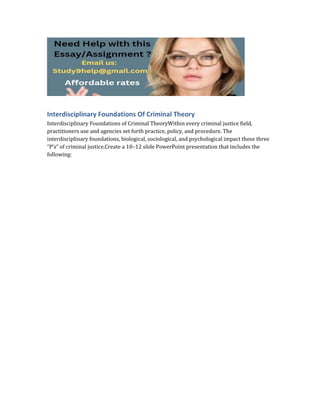 Interdisciplinary Foundations Of Criminal Theory
Interdisciplinary Foundations of Criminal TheoryWithin every criminal justice field,
practitioners use and agencies set forth practice, policy, and procedure. The
interdisciplinary foundations, biological, sociological, and psychological impact these three
“P’s” of criminal justice.Create a 10–12 slide PowerPoint presentation that includes the
following:
 