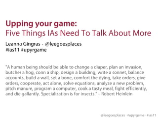 Upping your game: 
Five Things IAs Need To Talk About More
Leanna Gingras - @leegoesplaces
#ias11 #upyrgame


"A human being should be able to change a diaper, plan an invasion,
butcher a hog, conn a ship, design a building, write a sonnet, balance
accounts, build a wall, set a bone, comfort the dying, take orders, give
orders, cooperate, act alone, solve equations, analyze a new problem,
pitch manure, program a computer, cook a tasty meal, fight efficiently,
and die gallantly. Specialization is for insects." - Robert Heinlein



                                                @leegoesplaces #upyrgame #ias11
 