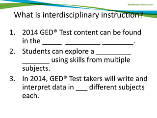 What is interdisciplinary instruction?
1. 2014 GED® Test content can be found
in the _____ _________ ________.
2. Students can explore a _________
_______ using skills from multiple
subjects.
3. In 2014, GED® Test takers will write and
interpret data in ___ different subjects
each.
 