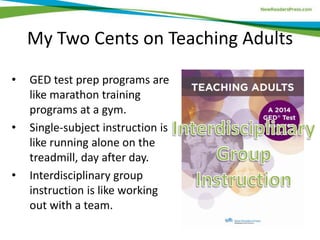 My Two Cents on Teaching Adults
• GED test prep programs are
like marathon training
programs at a gym.
• Single-subject instruction is
like running alone on the
treadmill, day after day.
• Interdisciplinary group
instruction is like working
out with a team.
 