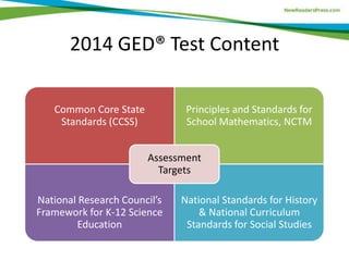 2014 GED® Test Content
Common Core State
Standards (CCSS)
Principles and Standards for
School Mathematics, NCTM
National Research Council’s
Framework for K-12 Science
Education
National Standards for History
& National Curriculum
Standards for Social Studies
Assessment
Targets
 