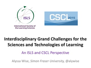 Interdisciplinary Grand Challenges for the
Sciences and Technologies of Learning
An ISLS and CSCL Perspective
Alyssa Wise, Simon Fraser University, @alywise
 