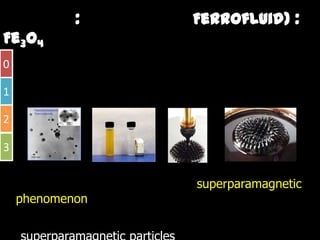 วัสดุนาโน : เฟอรโรฟลูอิด (Ferrofluid)
           ปจจุุบันเฟอโรฟลูอดถูกนํามาใชประโยชนโดยทั่วไป ไดแก การประดิษฐหู
                             ูิ ู                                          ฐ
0 ฟง การผลิตหนวยความจําสําหรับ ปจจุบันมีความตองการที่จะนําเฟอโรฟลูอดมาใชใน
                                                                       ิ
  การ พฒนาตวรบรูขนาดเล็ก หรอนามาใชเปนอุปกรณทางการแพทย เพื่อที่จะใชใน
       พัฒนาตัวรับร นาดเลก หรือนํามาใชเปนอปกรณทางการแพทย เพอทจะใชใน
1 ระบบการนําสงยาเขาสูรางกาย ใชในการดูดซับสารพิษภายในรางกาย เปนตน

2

3

    ปรากฏการณซูเปอรพาราแมกเนติก (superparamagnetic phenomenon)
        ฏ                         ( p p       g p              )
             อนุภาคที่มีสมบัติซูเปอรพาราแมกเนติก (superparamagnetic particles) จะมี
    สมบัติแมเหล็ก ที่ไมม่ันคงอันเนื่องมาการแปรปรวน ของอุณหภูมิ
 