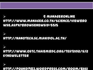 แหลงྺอมูลเพิมเติม
              ่

  ขาวสารȨโน๶ทคโนโลยีี @ manageronline
             โ โ โ                    l
 http://www.manager.co.th/Science/viewbrowse.aspx?browsenewsID=5515

  ศูนยȨโน๶ทคโนโลยี มหาวิทยาลัยมหิดล
      ู
 http://nanotech.sc.mahidol.ac.th/

  จดหมายขาววิทยาศาสตรและเทคโนโลยี จาก วอชิงตัน
 http://www.ostc.thaiembdc.org/test2012/S%26Tnewsletter
 http://www ostc thaiembdc org/test2012/S%26Tnewsletter

  ประมวลบทความȨโน๶ทคโนโลยีี
                    โ โ โ
 http://pound1983.wordpress.com/room/basicnano/nanoarticle/
 