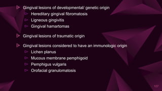 ⩥ Gingival lesions of developmental/ genetic origin
⊳ Hereditary gingival fibromatosis
⊳ Ligneous gingivitis
⊳ Gingival hamartomas
⩥ Gingival lesions of traumatic origin
⩥ Gingival lesions considered to have an immunologic origin
⊳ Lichen planus
⊳ Mucous membrane pemphigoid
⊳ Pemphigus vulgaris
⊳ Orofacial granulomatosis
107
 