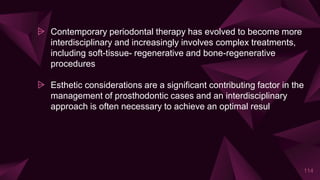 ⩥ Contemporary periodontal therapy has evolved to become more
interdisciplinary and increasingly involves complex treatments,
including soft-tissue- regenerative and bone-regenerative
procedures
⩥ Esthetic considerations are a significant contributing factor in the
management of prosthodontic cases and an interdisciplinary
approach is often necessary to achieve an optimal resul
114
 