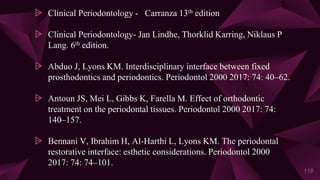 ⩥ Clinical Periodontology - Carranza 13th edition
⩥ Clinical Periodontology- Jan Lindhe, Thorklid Karring, Niklaus P
Lang. 6th edition.
⩥ Abduo J, Lyons KM. Interdisciplinary interface between fixed
prosthodontics and periodontics. Periodontol 2000 2017: 74: 40–62.
⩥ Antoun JS, Mei L, Gibbs K, Farella M. Effect of orthodontic
treatment on the periodontal tissues. Periodontol 2000 2017: 74:
140–157.
⩥ Bennani V, Ibrahim H, Al-Harthi L, Lyons KM. The periodontal
restorative interface: esthetic considerations. Periodontol 2000
2017: 74: 74–101.
118
 