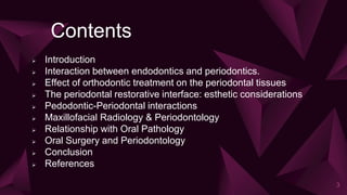 Contents
 Introduction
 Interaction between endodontics and periodontics.
 Effect of orthodontic treatment on the periodontal tissues
 The periodontal restorative interface: esthetic considerations
 Pedodontic-Periodontal interactions
 Maxillofacial Radiology & Periodontology
 Relationship with Oral Pathology
 Oral Surgery and Periodontology
 Conclusion
 References
3
 