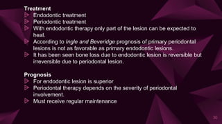 Treatment
⩥ Endodontic treatment
⩥ Periodontic treatment
⩥ With endodontic therapy only part of the lesion can be expected to
heal.
⩥ According to Ingle and Beveridge prognosis of primary periodontal
lesions is not as favorable as primary endodontic lesions.
⩥ It has been seen bone loss due to endodontic lesion is reversible but
irreversible due to periodontal lesion.
Prognosis
⩥ For endodontic lesion is superior
⩥ Periodontal therapy depends on the severity of periodontal
involvement.
⩥ Must receive regular maintenance
30
 