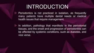 INTRODUCTION
⩥ Periodontics is not practiced in isolation, as frequently
many patients have multiple dental needs or medical
health issues that require management.
⩥ In addition, pathology that manifests in the periodontal
tissues, and the onset and progression of periodontitis can
be affected by systemic conditions, such as diabetes, and
vice versa.
4
 