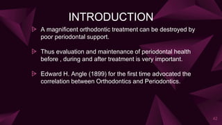 INTRODUCTION
⩥ A magnificent orthodontic treatment can be destroyed by
poor periodontal support.
⩥ Thus evaluation and maintenance of periodontal health
before , during and after treatment is very important.
⩥ Edward H. Angle (1899) for the first time advocated the
correlation between Orthodontics and Periodontics.
42
 