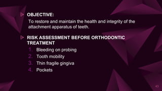 ⩥ OBJECTIVE:
To restore and maintain the health and integrity of the
attachment apparatus of teeth.
⩥ RISK ASSESSMENT BEFORE ORTHODONTIC
TREATMENT
1. Bleeding on probing
2. Tooth mobility
3. Thin fragile gingiva
4. Pockets
43
 