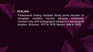 ⩥ SCALING:
Professional scaling indicated during active intrusion of
elongated maxillary incisors because orthodontic
intrusion may shift supragingival plaque to a sub-gingival
location. (Ericsson, 1977 & 1978; Melsen 1988 & 1992)
45
 