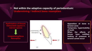 ⩥ Not within the adaptive capacity of periodontium:
Undermining / Indirect bone resorption
53
Hyalinization of tissues
Osteoclasts appear in
marrow spaces
Undermining Bone
Resorption
• Apposition of bone in
tension zone
• Temporary hypermobility
of tooth
• When the effects of
forces have nullified,
healing of pressure &
tension zones occur
 