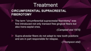 Treatment
CIRCUMFERENTIAL SUPRACRESTAL
FIBEROTOMY
⩥ The term “circumferential supracrestal fiberotomy” was
first introduced not only transect free gingival fibers but
also trans-septal ones.
-(Campbell etal 1975)
⩥ Supra-alveolar fibers do not adapt to new tooth positions
and are in part responsible for relapse.
-(Thompson etal)
57
 