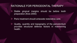 RATIONALE FOR PERIODONTAL THERAPY
⩥ Stable gingival margins should be before tooth
preparation (Kois 2000)
⩥ Perio treatment should antecede restorative care.
⩥ Quality, quantity and topography of the periodontium
provides structural defense factors in maintaining
health.
63
 