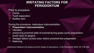 IRRITATING FACTORS FOR
PERIODONTIUM
Prior to procedure
⩥ Caries
⩥ Teeth separation
⩥ Rubber dam
During the procedure: meticulous instrumentation.
⩥ Preparation instrumentation
⩥ Vibration
⩥ preserving proximal plate of enamel-during gross cavity preparation-
avoid injury to gingiva.
⩥ Wedges below contact area- before proximal box preparation
⩥ Matricing
65
Interactions between the gingiva and the margin of restorations, J Clin Periodontol 2003; 30: 379–385.
 