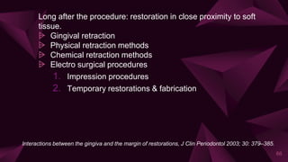 Long after the procedure: restoration in close proximity to soft
tissue.
⩥ Gingival retraction
⩥ Physical retraction methods
⩥ Chemical retraction methods
⩥ Electro surgical procedures
1. Impression procedures
2. Temporary restorations & fabrication
66
Interactions between the gingiva and the margin of restorations, J Clin Periodontol 2003; 30: 379–385.
 