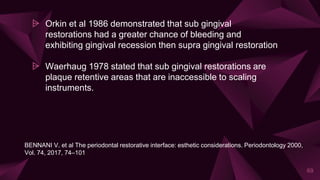 ⩥ Orkin et al 1986 demonstrated that sub gingival
restorations had a greater chance of bleeding and
exhibiting gingival recession then supra gingival restoration
⩥ Waerhaug 1978 stated that sub gingival restorations are
plaque retentive areas that are inaccessible to scaling
instruments.
69
BENNANI V. et al The periodontal restorative interface: esthetic considerations. Periodontology 2000,
Vol. 74, 2017, 74–101
 