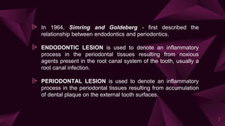 ⩥ In 1964, Simring and Goldeberg - first described the
relationship between endodontics and periodontics.
⩥ ENDODONTIC LESION is used to denote an inflammatory
process in the periodontal tissues resulting from noxious
agents present in the root canal system of the tooth, usually a
root canal infection.
⩥ PERIODONTAL LESION is used to denote an inflammatory
process in the periodontal tissues resulting from accumulation
of dental plaque on the external tooth surfaces.
7
 