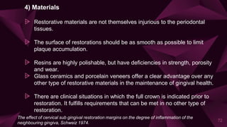 4) Materials
⩥ Restorative materials are not themselves injurious to the periodontal
tissues.
⩥ The surface of restorations should be as smooth as possible to limit
plaque accumulation.
⩥ Resins are highly polishable, but have deficiencies in strength, porosity
and wear.
⩥ Glass ceramics and porcelain veneers offer a clear advantage over any
other type of restorative materials in the maintenance of gingival health.
⩥ There are clinical situations in which the full crown is indicated prior to
restoration. It fulfills requirements that can be met in no other type of
restoration.
72
The effect of cervical sub gingival restoration margins on the degree of inflammation of the
neighbouring gingiva, Schweiz 1974.
 