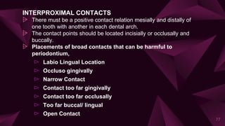 INTERPROXIMAL CONTACTS
⩥ There must be a positive contact relation mesially and distally of
one tooth with another in each dental arch.
⩥ The contact points should be located incisially or occlusally and
buccally.
⩥ Placements of broad contacts that can be harmful to
periodontium,
⊳ Labio Lingual Location
⊳ Occluso gingivally
⊳ Narrow Contact
⊳ Contact too far gingivally
⊳ Contact too far occlusally
⊳ Too far buccal/ lingual
⊳ Open Contact
77
 