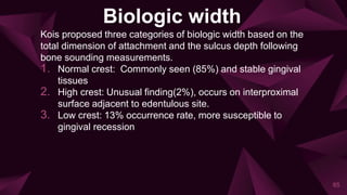 Biologic width
Kois proposed three categories of biologic width based on the
total dimension of attachment and the sulcus depth following
bone sounding measurements.
1. Normal crest: Commonly seen (85%) and stable gingival
tissues
2. High crest: Unusual finding(2%), occurs on interproximal
surface adjacent to edentulous site.
3. Low crest: 13% occurrence rate, more susceptible to
gingival recession
85
 