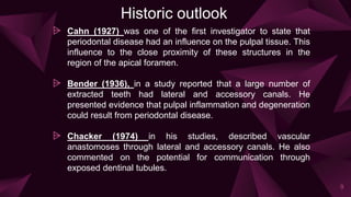 Historic outlook
⩥ Cahn (1927) was one of the first investigator to state that
periodontal disease had an influence on the pulpal tissue. This
influence to the close proximity of these structures in the
region of the apical foramen.
⩥ Bender (1936), in a study reported that a large number of
extracted teeth had lateral and accessory canals. He
presented evidence that pulpal inflammation and degeneration
could result from periodontal disease.
⩥ Chacker (1974) in his studies, described vascular
anastomoses through lateral and accessory canals. He also
commented on the potential for communication through
exposed dentinal tubules.
9
 