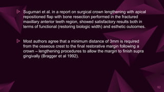⩥ Sugumari et al. in a report on surgical crown lengthening with apical
repositioned flap with bone resection performed in the fractured
maxillary anterior teeth region, showed satisfactory results both in
terms of functional (restoring biologic width) and esthetic outcomes.
⩥ Most authors agree that a minimum distance of 3mm is required
from the osseous crest to the final restorative margin following a
crown – lengthening procedures to allow the margin to finish supra
gingivally (Bragger et al 1992).
92
 