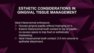 ESTHETIC CONSIDERATIONS IN
GINGIVAL TISSUE MANAGEMENT
Ideal interproximal embrasure.
⩥ Houses gingival papilla without impinging on it.
⩥ Extend interproximal tooth contact to top of papilla –
no excess space to trap food or esthetically
displeasing.
⩥ Ideal interproximal tooth contact: 2-3 mm coronal to
epithelial attachment.
93
 