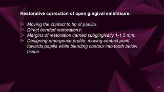 Restorative correction of open gingival embrasure.
⩥ Moving the contact to tip of papilla.
⩥ Direct bonded restorations:
⩥ Margins of restoration carried subgingivally 1-1.5 mm.
⩥ Designing emergence profile: moving contact point
towards papilla while blending contour into tooth below
tissue.
94
 