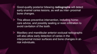 ⩥ Good-quality posterior bitewing radiographs will detect
early enamel caries lesions, as well as inter- proximal
bone changes.
⩥ This allows preventive intervention, including home-
care advice, and possibly sealing or resin infiltration to
avoid cavitation of the tooth.
⩥ Maxillary and mandibular anterior occlusal radiographs
will also allow early detection of caries in the
interproximal incisor surfaces and bone changes in at-
risk individuals.
99
 