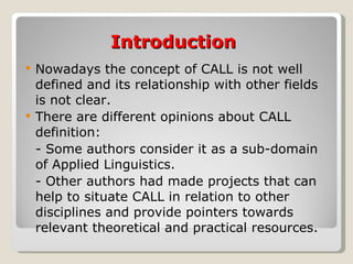 Introduction Nowadays the concept of CALL is not well defined and its relationship with  other fields is not clear. There are different opinions about CALL definition: - Some  authors consider it as a sub-domain of Applied Linguistics. - Other authors had made projects that can help to  situate CALL in relation to other disciplines and  provide pointers towards  relevant theoretical and practical resources . 
