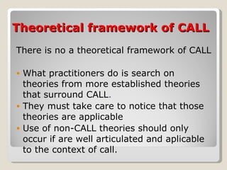 Theoretical framework of CALL There is no a theoretical framework of CALL What practitioners do is search on theories from more established theories that surround CALL . They must take care to notice that those theories are applicable Use of non-CALL theories should only occur if are well articulated and aplicable to the context of call. 