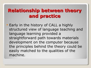 Relationship between theory and practice Early in the history of CALL a highly structured view of language teaching and language learning provided a straightforward path towards materials development on the computer because the principles behind the theory could be easily matched to the qualities of the machine. 
