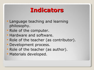 Indicators Language teaching and learning philosophy. Role of the computer. Hardware and software. Role of the teacher (as contributor). Development process. Role of the teacher (as author). Materials developed. 