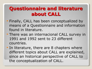 Questionnaire and literature about CALL Finally, CALL has been conceptualized by means of a Questionnaire and information found in literature. There was an internacional CALL survey in 1991 and 1992 sent to 23 different countries. In literature, there are 8 chapters where different topics about CALL are explained, since an historical perspective of CALL to the conceptualization of CALL. 