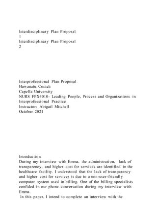 Interdisciplinary Plan Proposal
1
Interdisciplinary Plan Proposal
2
Interprofessional Plan Proposal
Hawanatu Conteh
Capella University
NURS FPX4010- Leading People, Process and Organizations in
Interprofessional Practice
Instructor: Abigail Mitchell
October 2021
Introduction
During my interview with Emma, the administration, lack of
transparency, and higher cost for services are identified in the
healthcare facility. I understood that the lack of transparency
and higher cost for services is due to a non-user-friendly
computer system used in billing. One of the billing specialists
confided in our phone conversation during my interview with
Emma.
In this paper, I intend to complete an interview with the
 